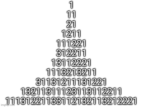 1
11
21
1211
111221
312211
13112221
1113213211
31131211131221
13211311123113112211
11131221133112132113212221 | made w/ Imgflip meme maker