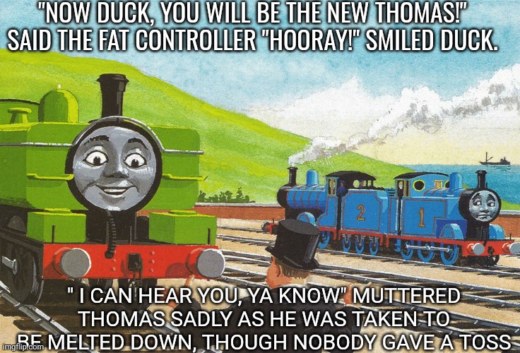 Thomas is gone | "NOW DUCK, YOU WILL BE THE NEW THOMAS!" SAID THE FAT CONTROLLER "HOORAY!" SMILED DUCK. " I CAN HEAR YOU, YA KNOW" MUTTERED THOMAS SADLY AS HE WAS TAKEN TO BE MELTED DOWN, THOUGH NOBODY GAVE A TOSS | image tagged in duck,thomas the tank engine,sad,death | made w/ Imgflip meme maker