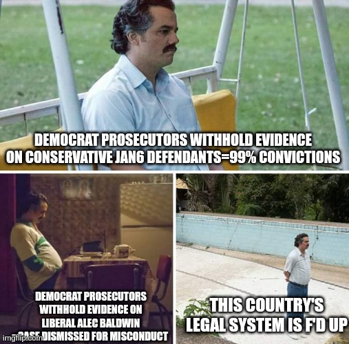 still two-tiered justice | DEMOCRAT PROSECUTORS WITHHOLD EVIDENCE ON CONSERVATIVE JAN6 DEFENDANTS=99% CONVICTIONS; DEMOCRAT PROSECUTORS WITHHOLD EVIDENCE ON LIBERAL ALEC BALDWIN =CASE DISMISSED FOR MISCONDUCT; THIS COUNTRY'S LEGAL SYSTEM IS F'D UP | image tagged in memes,sad pablo escobar | made w/ Imgflip meme maker