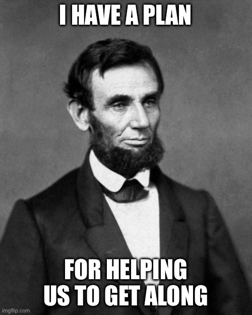 Abraham Lincoln | I HAVE A PLAN; FOR HELPING US TO GET ALONG | image tagged in abraham lincoln | made w/ Imgflip meme maker