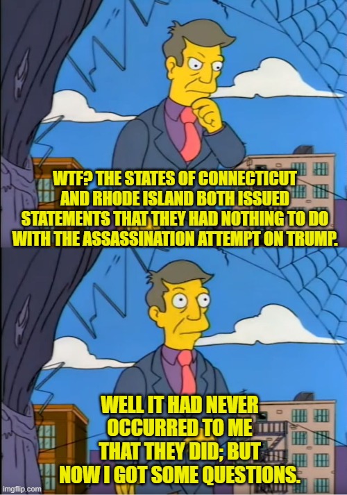 Yeah . . . weird, isn't it? | WTF? THE STATES OF CONNECTICUT AND RHODE ISLAND BOTH ISSUED STATEMENTS THAT THEY HAD NOTHING TO DO WITH THE ASSASSINATION ATTEMPT ON TRUMP. WELL IT HAD NEVER OCCURRED TO ME THAT THEY DID; BUT NOW I GOT SOME QUESTIONS. | image tagged in skinner out of touch | made w/ Imgflip meme maker