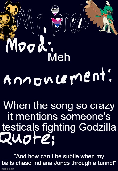 Bred’s announcement temp :3 | Meh; When the song so crazy it mentions someone's testicals fighting Godzilla; "And how can I be subtle when my balls chase Indiana Jones through a tunnel" | image tagged in bred s announcement temp 3 | made w/ Imgflip meme maker