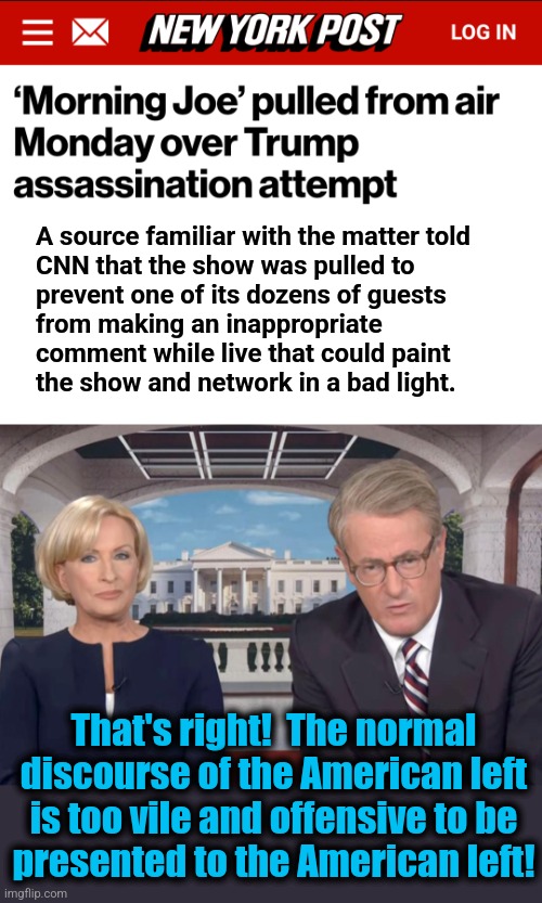 Cancel it forever then. | A source familiar with the matter told
CNN that the show was pulled to
prevent one of its dozens of guests
from making an inappropriate
comment while live that could paint
the show and network in a bad light. That's right!  The normal discourse of the American left is too vile and offensive to be
presented to the American left! | image tagged in memes,morning joe,msnbc,democrats,offensive,trump assassination attempt | made w/ Imgflip meme maker