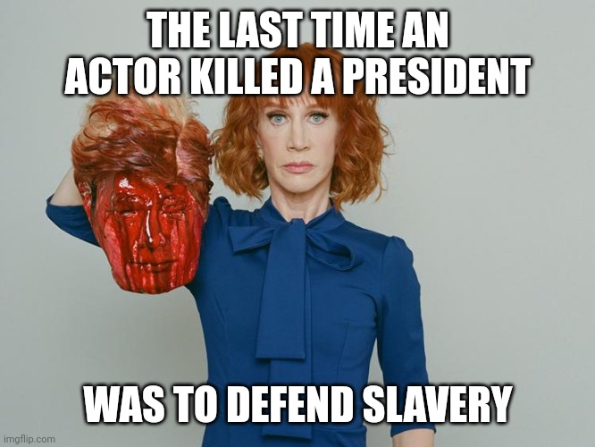 To answer the question | THE LAST TIME AN ACTOR KILLED A PRESIDENT; WAS TO DEFEND SLAVERY | image tagged in kathy griffin tolerance,scumbag hollywood,liberal logic,sorry not sorry,crybaby | made w/ Imgflip meme maker