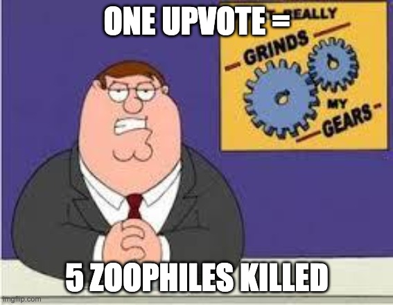 You know what really grinds my gears | ONE UPVOTE =; 5 ZOOPHILES KILLED | image tagged in you know what really grinds my gears | made w/ Imgflip meme maker