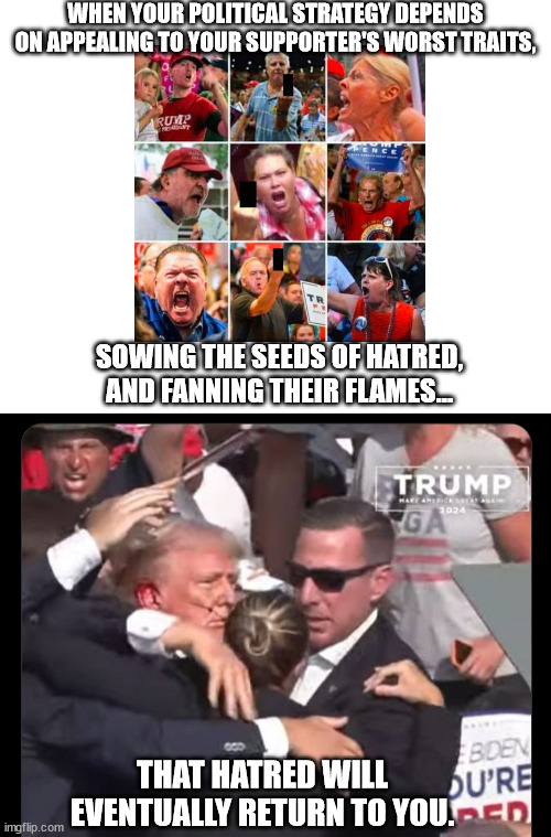 A sad day for everyone, but... | WHEN YOUR POLITICAL STRATEGY DEPENDS ON APPEALING TO YOUR SUPPORTER'S WORST TRAITS, SOWING THE SEEDS OF HATRED, AND FANNING THEIR FLAMES... THAT HATRED WILL EVENTUALLY RETURN TO YOU. | image tagged in trump assassination attempt,trump the hate monger | made w/ Imgflip meme maker