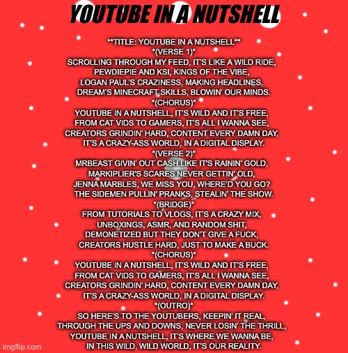 Upvote if u like it | YOUTUBE IN A NUTSHELL; **TITLE: YOUTUBE IN A NUTSHELL**

*(VERSE 1)*
SCROLLING THROUGH MY FEED, IT’S LIKE A WILD RIDE,  
PEWDIEPIE AND KSI, KINGS OF THE VIBE,  
LOGAN PAUL’S CRAZINESS, MAKING HEADLINES,  
DREAM’S MINECRAFT SKILLS, BLOWIN’ OUR MINDS.

*(CHORUS)*
YOUTUBE IN A NUTSHELL, IT’S WILD AND IT’S FREE,  
FROM CAT VIDS TO GAMERS, IT’S ALL I WANNA SEE,  
CREATORS GRINDIN’ HARD, CONTENT EVERY DAMN DAY,  
IT’S A CRAZY-ASS WORLD, IN A DIGITAL DISPLAY.

*(VERSE 2)*
MRBEAST GIVIN’ OUT CASH LIKE IT'S RAININ’ GOLD,  
MARKIPLIER'S SCARES NEVER GETTIN' OLD,  
JENNA MARBLES, WE MISS YOU, WHERE’D YOU GO?  
THE SIDEMEN PULLIN' PRANKS, STEALIN’ THE SHOW.

*(BRIDGE)*
FROM TUTORIALS TO VLOGS, IT’S A CRAZY MIX,  
UNBOXINGS, ASMR, AND RANDOM SHIT,  
DEMONETIZED BUT THEY DON’T GIVE A FUCK,  
CREATORS HUSTLE HARD, JUST TO MAKE A BUCK.

*(CHORUS)*
YOUTUBE IN A NUTSHELL, IT’S WILD AND IT’S FREE,  
FROM CAT VIDS TO GAMERS, IT’S ALL I WANNA SEE,  
CREATORS GRINDIN’ HARD, CONTENT EVERY DAMN DAY,  
IT’S A CRAZY-ASS WORLD, IN A DIGITAL DISPLAY.

*(OUTRO)*
SO HERE’S TO THE YOUTUBERS, KEEPIN’ IT REAL,  
THROUGH THE UPS AND DOWNS, NEVER LOSIN’ THE THRILL,  
YOUTUBE IN A NUTSHELL, IT’S WHERE WE WANNA BE,  
IN THIS WILD, WILD WORLD, IT’S OUR REALITY. | image tagged in memes,song lyrics,song,youtube | made w/ Imgflip meme maker