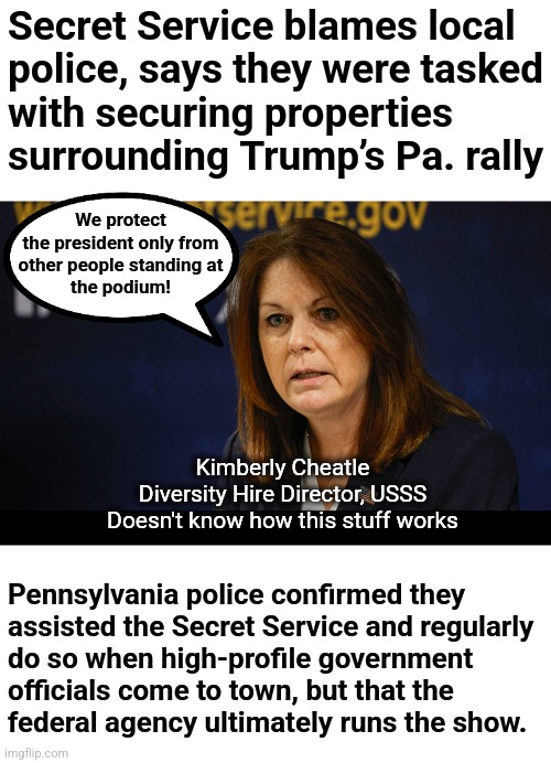 The USSS has the responsibility, but the diversity-hire director doesn't know that | Secret Service blames local
police, says they were tasked
with securing properties
surrounding Trump’s Pa. rally; We protect
the president only from
other people standing at
the podium! Kimberly Cheatle
Diversity Hire Director, USSS
Doesn't know how this stuff works; Pennsylvania police confirmed they
assisted the Secret Service and regularly
do so when high-profile government
officials come to town, but that the
federal agency ultimately runs the show. | image tagged in skinner out of touch | made w/ Imgflip meme maker