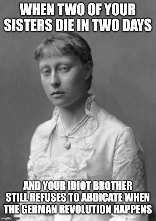 Ernest Louis really isn't that smart sometimes | WHEN TWO OF YOUR SISTERS DIE IN TWO DAYS; AND YOUR IDIOT BROTHER STILL REFUSES TO ABDICATE WHEN THE GERMAN REVOLUTION HAPPENS | image tagged in victoria of hesse,victoria of hesse and by rhine,victoria mountbatten,hesse sisters,hesse and by rhine sisters | made w/ Imgflip meme maker