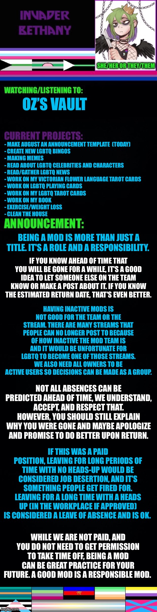 Update: Being mod is more than just a title. It’s is a role & a responsibility. (If you want mod back, see Chaws recent post.) | OZ’S VAULT; - MAKE AUGUST AN ANNOUNCEMENT TEMPLATE  (TODAY)
- CREATE NEW LGBTQ BINGOS 
- MAKING MEMES 
- READ ABOUT LGBTQ CELEBRITIES AND CHARACTERS
- READ/GATHER LGBTQ NEWS 
- WORK ON MY VICTORIAN FLOWER LANGUAGE TAROT CARDS 
- WORK ON LGBTQ PLAYING CARDS
- WORK ON MY LGBTQ TAROT CARDS 
- WORK ON MY BOOK 
- EXERCISE/WEIGHT LOSS
- CLEAN THE HOUSE; BEING A MOD IS MORE THAN JUST A TITLE. IT'S A ROLE AND A RESPONSIBILITY. IF YOU KNOW AHEAD OF TIME THAT YOU WILL BE GONE FOR A WHILE, IT'S A GOOD IDEA TO LET SOMEONE ELSE ON THE TEAM KNOW OR MAKE A POST ABOUT IT. IF YOU KNOW THE ESTIMATED RETURN DATE, THAT'S EVEN BETTER. HAVING INACTIVE MODS IS NOT GOOD FOR THE TEAM OR THE STREAM. THERE ARE MANY STREAMS THAT PEOPLE CAN NO LONGER POST TO BECAUSE OF HOW INACTIVE THE MOD TEAM IS AND IT WOULD BE UNFORTUNATE FOR LGBTQ TO BECOME ONE OF THOSE STREAMS. WE ALSO NEED ALL OWNERS TO BE ACTIVE USERS SO DECISIONS CAN BE MADE AS A GROUP. NOT ALL ABSENCES CAN BE PREDICTED AHEAD OF TIME, WE UNDERSTAND, ACCEPT, AND RESPECT THAT. HOWEVER, YOU SHOULD STILL EXPLAIN WHY YOU WERE GONE AND MAYBE APOLOGIZE AND PROMISE TO DO BETTER UPON RETURN. IF THIS WAS A PAID POSITION, LEAVING FOR LONG PERIODS OF TIME WITH NO HEADS-UP WOULD BE CONSIDERED JOB DESERTION, AND IT'S SOMETHING PEOPLE GET FIRED FOR. LEAVING FOR A LONG TIME WITH A HEADS UP (IN THE WORKPLACE IF APPROVED) IS CONSIDERED A LEAVE OF ABSENCE AND IS OK. WHILE WE ARE NOT PAID, AND YOU DO NOT NEED TO GET PERMISSION TO TAKE TIME OFF, BEING A MOD CAN BE GREAT PRACTICE FOR YOUR FUTURE. A GOOD MOD IS A RESPONSIBLE MOD. | image tagged in update,announcement,mods,imgflip mods | made w/ Imgflip meme maker