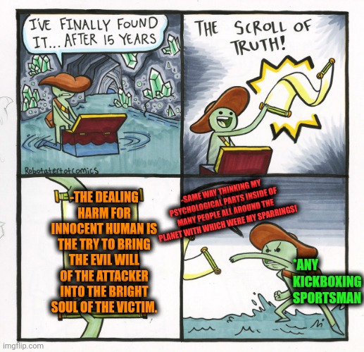 -Receive with unwilling force. | -THE DEALING HARM FOR INNOCENT HUMAN IS THE TRY TO BRING THE EVIL WILL OF THE ATTACKER INTO THE BRIGHT SOUL OF THE VICTIM. -SAME WAY THINKING MY PSYCHOLOGICAL PARTS INSIDE OF MANY PEOPLE ALL AROUND THE PLANET WITH WHICH WERE MY SPARRINGS! *ANY KICKBOXING SPORTSMAN | image tagged in memes,the scroll of truth,harmless scout leader,kickboxer,i bring the funny,innocent mom | made w/ Imgflip meme maker