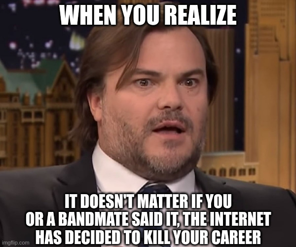 WHEN YOU REALIZE; IT DOESN'T MATTER IF YOU OR A BANDMATE SAID IT, THE INTERNET HAS DECIDED TO KILL YOUR CAREER | image tagged in funny memes | made w/ Imgflip meme maker