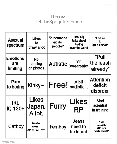 Here's the real deal. | The real PetTheSprigatito bingo; "Punctuation exists, people!"; Likes to draw a lot; "I refuse to get bイtches"; Asexual spectrum; Casually talks about taking over the world; "Pull the leash already"; Autistic; Emotions are limiting; Sir Swearsalot; No smiling on photos; Pxrn is boring; A bit sadistic... Attention deficit disorder; Kinky~; IRL IQ 130+; Likes Japan. A lot. Mad scientist in training; Likes RP; Furry; Likes to dress DAPPER AS F***; "I will wear this shirt for 2 weeks straight"; Catboy; Femboy; Jeans need to be intact | image tagged in blank bingo | made w/ Imgflip meme maker