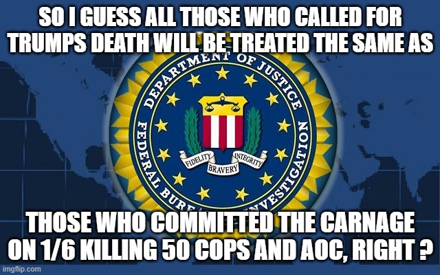 FBI logo | SO I GUESS ALL THOSE WHO CALLED FOR TRUMPS DEATH WILL BE TREATED THE SAME AS; THOSE WHO COMMITTED THE CARNAGE ON 1/6 KILLING 50 COPS AND AOC, RIGHT ? | image tagged in fbi logo | made w/ Imgflip meme maker