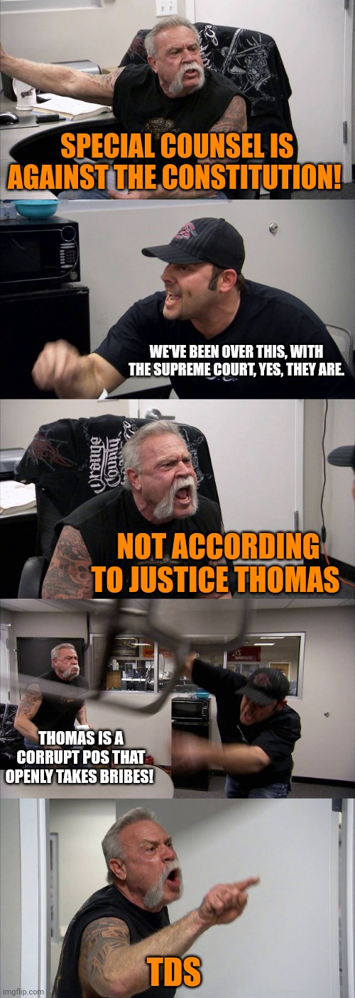 American Chopper Argument | SPECIAL COUNSEL IS AGAINST THE CONSTITUTION! WE'VE BEEN OVER THIS, WITH THE SUPREME COURT, YES, THEY ARE. NOT ACCORDING TO JUSTICE THOMAS; THOMAS IS A CORRUPT POS THAT OPENLY TAKES BRIBES! TDS | image tagged in memes,american chopper argument | made w/ Imgflip meme maker