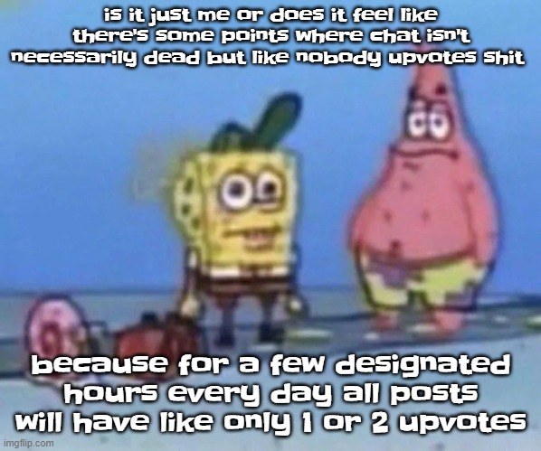 sponge and pat | is it just me or does it feel like there's some points where chat isn't necessarily dead but like nobody upvotes shit; because for a few designated hours every day all posts will have like only 1 or 2 upvotes | image tagged in sponge and pat | made w/ Imgflip meme maker