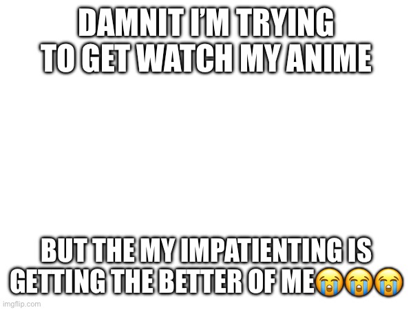 DAMNIT I’M TRYING TO GET WATCH MY ANIME; BUT THE MY IMPATIENTING IS GETTING THE BETTER OF ME😭😭😭 | made w/ Imgflip meme maker