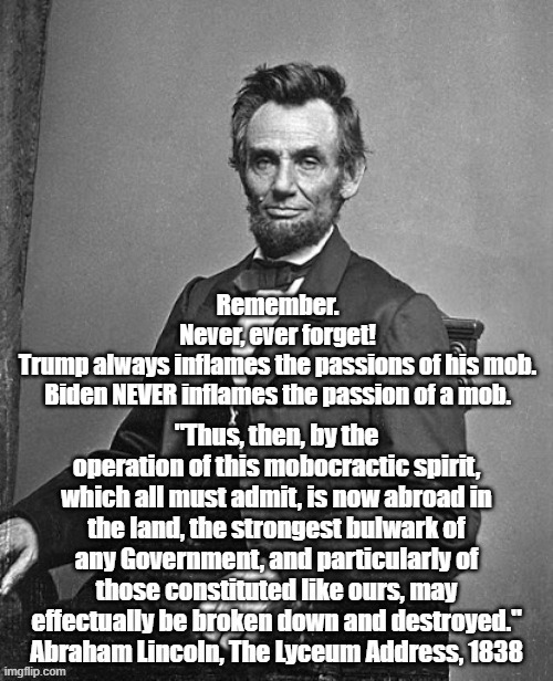 Abraham Lincoln Wants To Tell You Something About Donald Trump's Candidacy | Remember.
Never, ever forget!
Trump always inflames the passions of his mob.
Biden NEVER inflames the passion of a mob. | image tagged in trump,lincoln,honest abe,mobocracy,the mobocratic spirit,the destruction of america | made w/ Imgflip meme maker