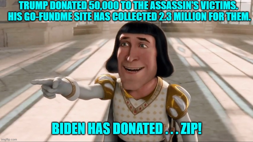 Yeah . . . what's up with that?  Someone slap Dementia Joe awake! | TRUMP DONATED 50,000 TO THE ASSASSIN'S VICTIMS.  HIS GO-FUNDME SITE HAS COLLECTED 2.3 MILLION FOR THEM. BIDEN HAS DONATED . . . ZIP! | image tagged in farquaad pointing | made w/ Imgflip meme maker