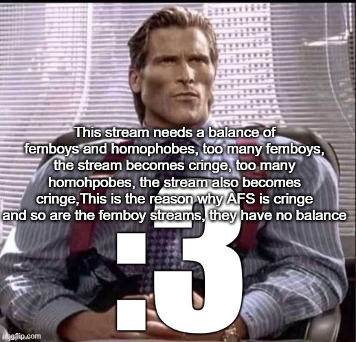 Plus the fighting is fun to watch | This stream needs a balance of femboys and homophobes, too many femboys, the stream becomes cringe, too many homohpobes, the stream also becomes cringe,This is the reason why AFS is cringe and so are the femboy streams, they have no balance | image tagged in patrick bateman 3 | made w/ Imgflip meme maker