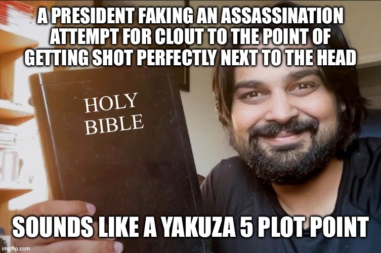 Holy Bible | A PRESIDENT FAKING AN ASSASSINATION ATTEMPT FOR CLOUT TO THE POINT OF
GETTING SHOT PERFECTLY NEXT TO THE HEAD; SOUNDS LIKE A YAKUZA 5 PLOT POINT | image tagged in holy bible | made w/ Imgflip meme maker