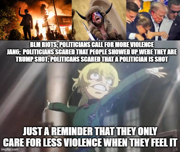 BLM RIOTS; POLITICIANS CALL FOR MORE VIOLENCE

JAN6;  POLITICIANS SCARED THAT PEOPLE SHOWED UP WERE THEY ARE

TRUMP SHOT; POLITICANS SCARED THAT A POLITICIAN IS SHOT; JUST A REMINDER THAT THEY ONLY CARE FOR LESS VIOLENCE WHEN THEY FEEL IT | image tagged in blm riots,q anon shaman,trump assassination,tanya going crazy | made w/ Imgflip meme maker