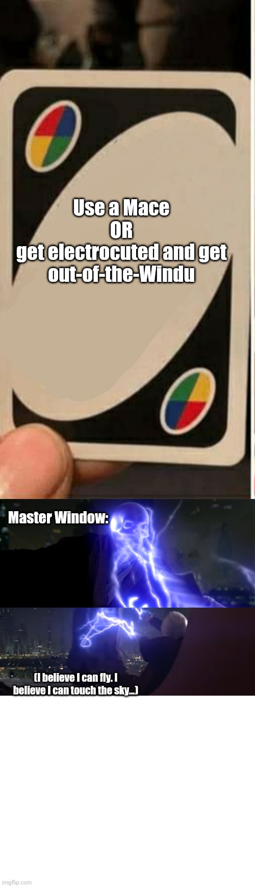 Mace Windu playing UNO | Use a Mace
OR
get electrocuted and get out-of-the-Windu; Master Window:; (I believe I can fly. I believe I can touch the sky...) | image tagged in uno cartas,mace windu,star wars,electricity | made w/ Imgflip meme maker