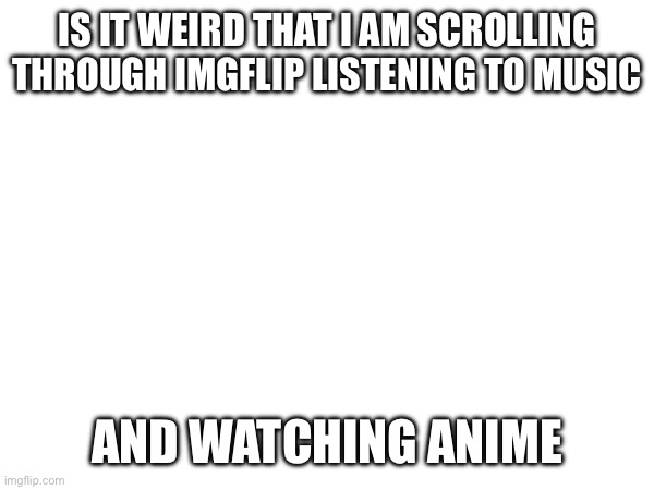 IS IT WEIRD THAT I AM SCROLLING THROUGH IMGFLIP LISTENING TO MUSIC; AND WATCHING ANIME | made w/ Imgflip meme maker