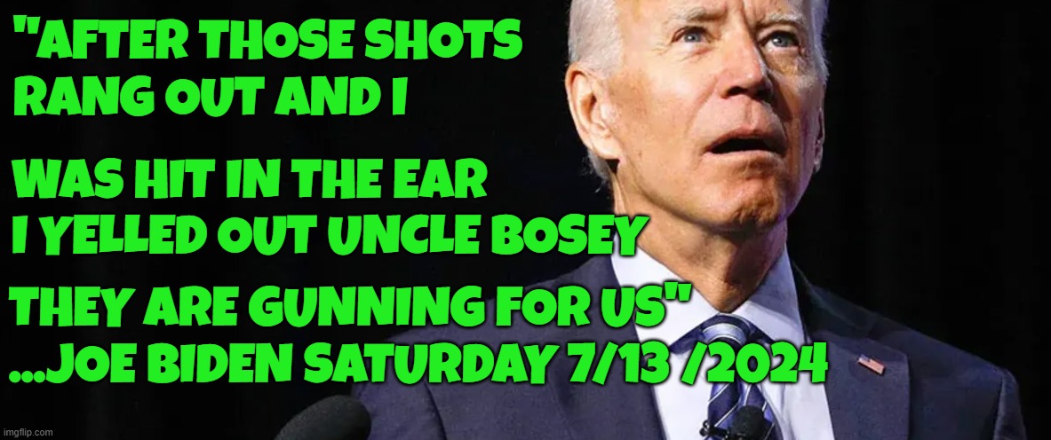 Me and Uncle Bosey | "AFTER THOSE SHOTS 
RANG OUT AND I; WAS HIT IN THE EAR
I YELLED OUT UNCLE BOSEY; THEY ARE GUNNING FOR US"
...JOE BIDEN SATURDAY 7/13 /2024 | image tagged in tds,trump derangement syndrome,dementia,fjb,delusional,joe biden | made w/ Imgflip meme maker