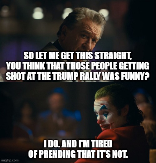 Joker Let me get this straight | SO LET ME GET THIS STRAIGHT, YOU THINK THAT THOSE PEOPLE GETTING SHOT AT THE TRUMP RALLY WAS FUNNY? I DO. AND I'M TIRED OF PRENDING THAT IT'S NOT. | image tagged in joker let me get this straight | made w/ Imgflip meme maker