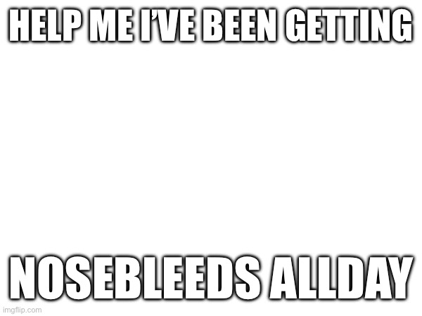 HELP ME I’VE BEEN GETTING; NOSEBLEEDS ALL DAY | image tagged in help me | made w/ Imgflip meme maker