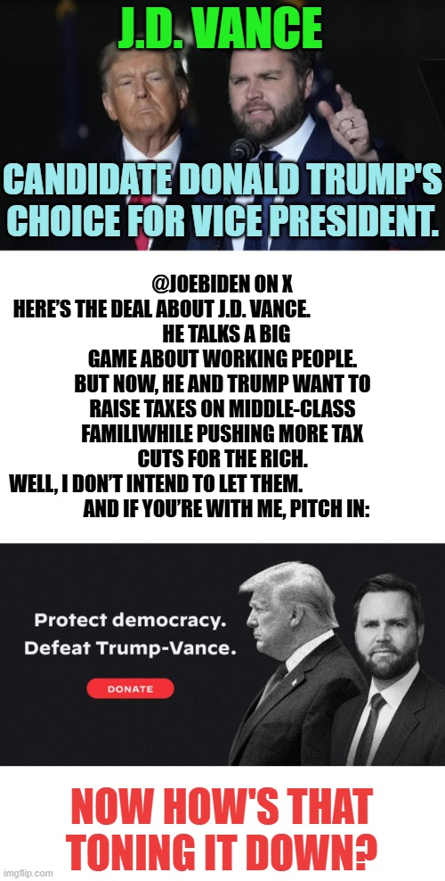 Trump's V.P. Choice | J.D. VANCE; CANDIDATE DONALD TRUMP'S CHOICE FOR VICE PRESIDENT. @JOEBIDEN ON X

HERE’S THE DEAL ABOUT J.D. VANCE.                               
  HE TALKS A BIG GAME ABOUT WORKING PEOPLE. BUT NOW, HE AND TRUMP WANT TO RAISE TAXES ON MIDDLE-CLASS FAMILIWHILE PUSHING MORE TAX CUTS FOR THE RICH.
WELL, I DON’T INTEND TO LET THEM.                                  
  AND IF YOU’RE WITH ME, PITCH IN:; NOW HOW'S THAT TONING IT DOWN? | image tagged in memes,donald trump,vice president,joe biden,not sure if,for the better right | made w/ Imgflip meme maker