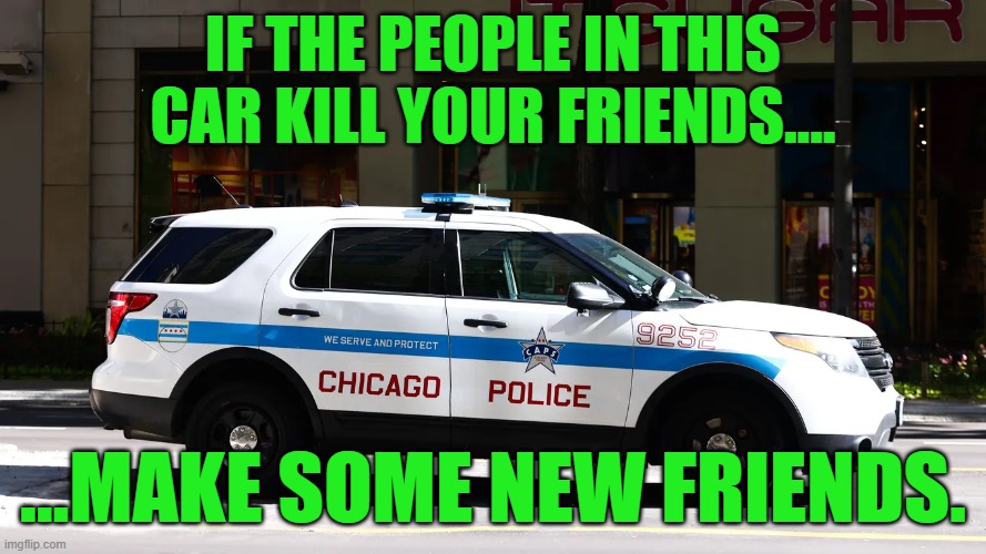 What to do if the police kill your friends | IF THE PEOPLE IN THIS
CAR KILL YOUR FRIENDS.... ...MAKE SOME NEW FRIENDS. | image tagged in police car,chicago,make some new friends,respect,wrong crowd | made w/ Imgflip meme maker