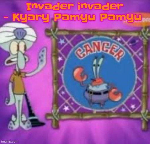 Banger song tbh | Invader invader - Kyary Pamyu Pamyu | image tagged in cancer | made w/ Imgflip meme maker