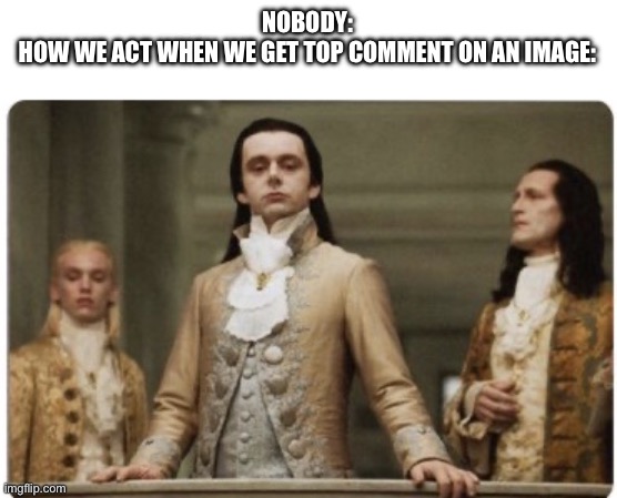 Is it just me? | NOBODY:
HOW WE ACT WHEN WE GET TOP COMMENT ON AN IMAGE: | image tagged in superior royalty | made w/ Imgflip meme maker