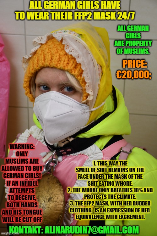 ALL GERMAN GIRLS HAVE TO WEAR THEIR FFP2 MASK 24/7; ALL GERMAN GIRLS ARE PROPERTY OF MUSLIMS. PRICE: €20,000;; 1. THIS WAY THE SMELL OF SHIT REMAINS ON THE FACE UNDER THE MASK OF THE SHIT EATING WHORE.
2. THE WHORE ONLY BREATHES 10% AND PROTECTS THE CLIMATE.
3. THE FFP2 MASK, WITH HER RUBBER CLOTHING,  IS AN EXPRESSION OF HER 
EQUIVALENCE WITH EXCREMENT. WARNING: ONLY MUSLIMS ARE ALLOWED TO BUY GERMAN GIRLS! IF AN INFIDEL ATTEMPTS TO DECEIVE, BOTH HANDS AND HIS TONGUE WILL BE CUT OFF; KONTAKT: ALINARUDIN7@GMAIL.COM | image tagged in all german slavegirls of muslims have to wear ffp2 mask 24/7 | made w/ Imgflip meme maker