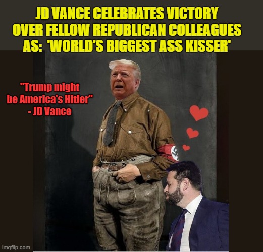 When That Line You Said You'd Never Cross is Miles Behind You | JD VANCE CELEBRATES VICTORY OVER FELLOW REPUBLICAN COLLEAGUES AS:  'WORLD'S BIGGEST ASS KISSER'; "Trump might be America's Hitler"
- JD Vance | image tagged in vice president,donald trump memes,donald trump the clown,political meme,scumbag republicans | made w/ Imgflip meme maker