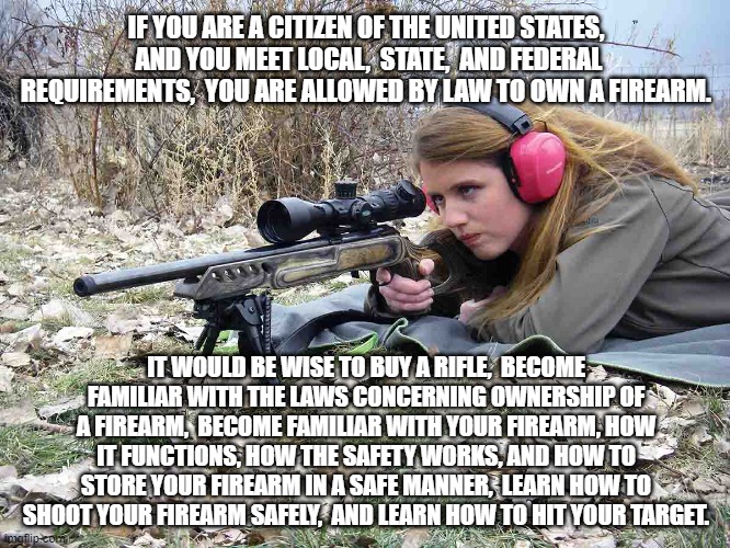 Woman scoped hunting rifle JPP PH | IF YOU ARE A CITIZEN OF THE UNITED STATES,  AND YOU MEET LOCAL,  STATE,  AND FEDERAL REQUIREMENTS,  YOU ARE ALLOWED BY LAW TO OWN A FIREARM. IT WOULD BE WISE TO BUY A RIFLE,  BECOME FAMILIAR WITH THE LAWS CONCERNING OWNERSHIP OF A FIREARM,  BECOME FAMILIAR WITH YOUR FIREARM, HOW IT FUNCTIONS, HOW THE SAFETY WORKS, AND HOW TO STORE YOUR FIREARM IN A SAFE MANNER,  LEARN HOW TO SHOOT YOUR FIREARM SAFELY,  AND LEARN HOW TO HIT YOUR TARGET. | image tagged in woman scoped hunting rifle jpp ph | made w/ Imgflip meme maker