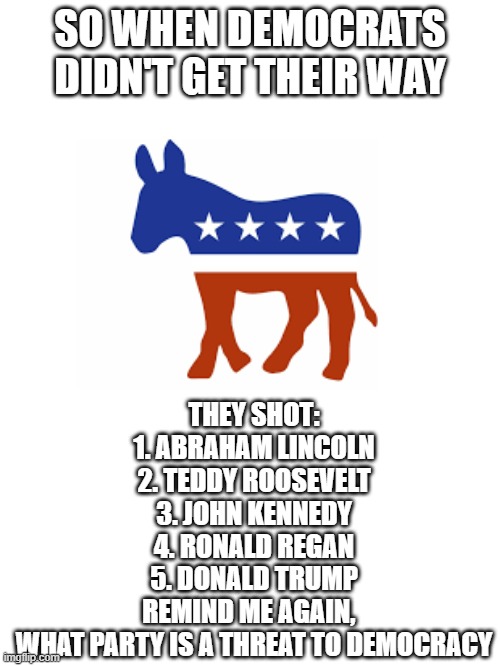 When Democrats don't get their way | SO WHEN DEMOCRATS DIDN'T GET THEIR WAY; THEY SHOT:
1. ABRAHAM LINCOLN
2. TEDDY ROOSEVELT
3. JOHN KENNEDY
4. RONALD REGAN
5. DONALD TRUMP
REMIND ME AGAIN,  
WHAT PARTY IS A THREAT TO DEMOCRACY | image tagged in politics,democrats | made w/ Imgflip meme maker