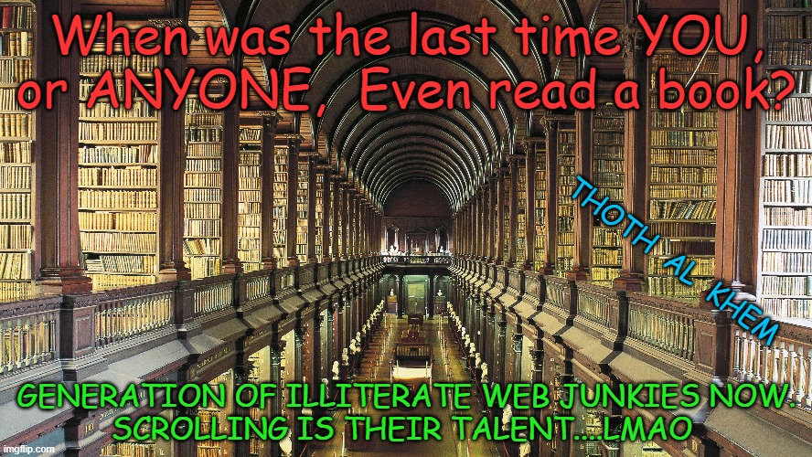 READ A BOOK | When was the last time YOU, or ANYONE,  Even read a book? THOTH  AL  KHEM; GENERATION OF ILLITERATE WEB JUNKIES NOW.
SCROLLING IS THEIR TALENT....LMAO | image tagged in dumbed down people,fluoride is poison,people are drugged | made w/ Imgflip meme maker
