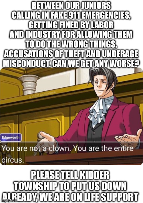 You are not a clown. You are the entire circus. | BETWEEN OUR JUNIORS CALLING IN FAKE 911 EMERGENCIES, GETTING FINED BY LABOR AND INDUSTRY FOR ALLOWING THEM TO DO THE WRONG THINGS, ACCUSATIONS OF THEFT AND UNDERAGE MISCONDUCT. CAN WE GET ANY WORSE? PLEASE TELL KIDDER TOWNSHIP TO PUT US DOWN ALREADY, WE ARE ON LIFE SUPPORT | image tagged in you are not a clown you are the entire circus | made w/ Imgflip meme maker