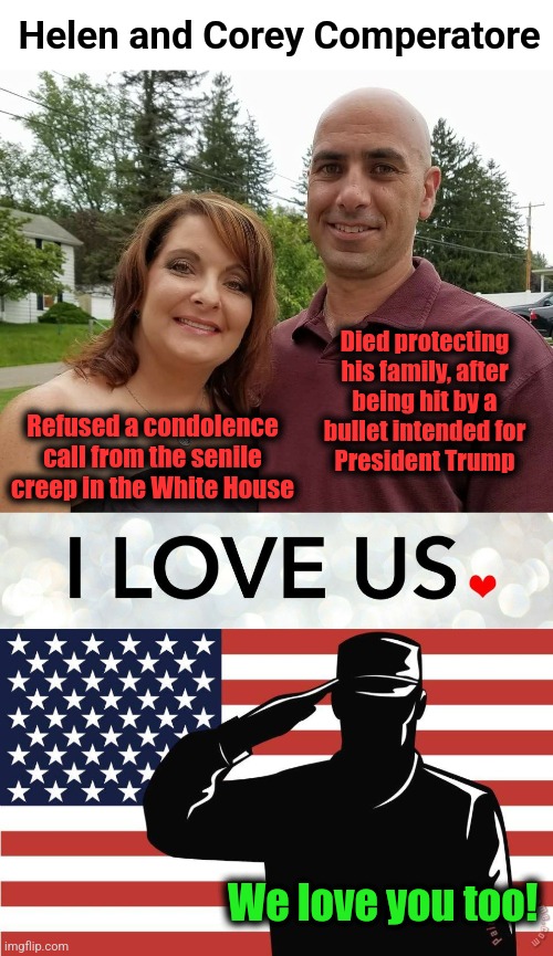 Helen and Corey Comperatore | Helen and Corey Comperatore; Died protecting his family, after
being hit by a
bullet intended for
President Trump; Refused a condolence call from the senile creep in the White House; We love you too! | image tagged in saluting soldier,memes,helen and corey comperatore,love,courage,honor | made w/ Imgflip meme maker