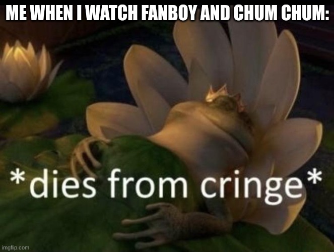 Dies from cringe | ME WHEN I WATCH FANBOY AND CHUM CHUM: | image tagged in dies from cringe | made w/ Imgflip meme maker
