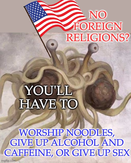 Flying Spaghetti Monster  | NO FOREIGN
RELIGIONS? YOU'LL HAVE TO WORSHIP NOODLES, GIVE UP ALCOHOL AND CAFFEINE, OR GIVE UP SEX | image tagged in flying spaghetti monster | made w/ Imgflip meme maker