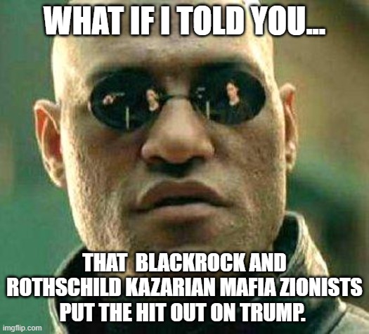 What if i told you | WHAT IF I TOLD YOU... THAT  BLACKROCK AND ROTHSCHILD KAZARIAN MAFIA ZIONISTS PUT THE HIT OUT ON TRUMP. | image tagged in what if i told you,democrats,mafia | made w/ Imgflip meme maker