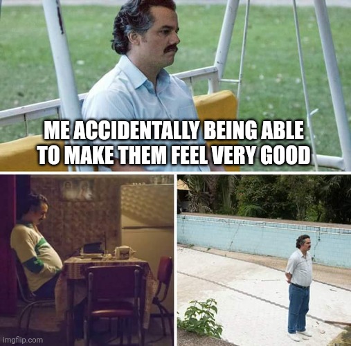 I have to make me feel very good | ME ACCIDENTALLY BEING ABLE TO MAKE THEM FEEL VERY GOOD | image tagged in memes,sad pablo escobar,funny | made w/ Imgflip meme maker