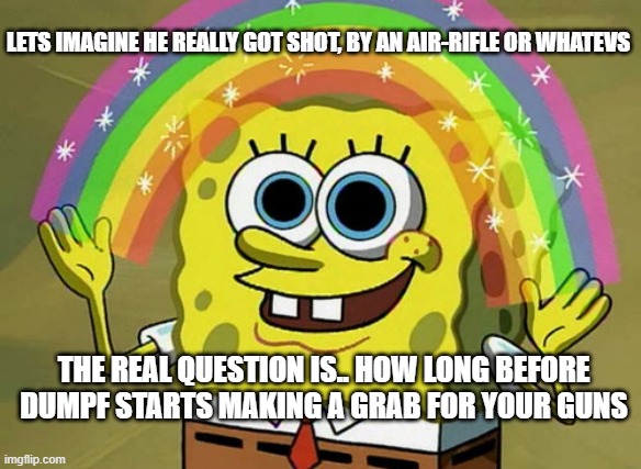 yeah i agree to that... my saviour dumpf says it so.. give me another one of those vaxxes Don | LETS IMAGINE HE REALLY GOT SHOT, BY AN AIR-RIFLE OR WHATEVS; THE REAL QUESTION IS.. HOW LONG BEFORE DUMPF STARTS MAKING A GRAB FOR YOUR GUNS | image tagged in imagination spongebob,imagination ass ass in nation,scripted globalist machinations | made w/ Imgflip meme maker