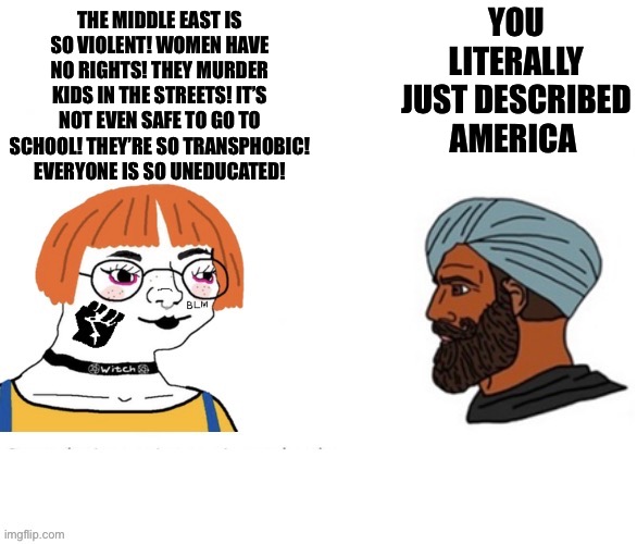 YOU LITERALLY JUST DESCRIBED AMERICA; THE MIDDLE EAST IS SO VIOLENT! WOMEN HAVE NO RIGHTS! THEY MURDER KIDS IN THE STREETS! IT’S NOT EVEN SAFE TO GO TO SCHOOL! THEY’RE SO TRANSPHOBIC! EVERYONE IS SO UNEDUCATED! | image tagged in virgin vs chad,memes,shitpost,relatable memes,funny memes,humor | made w/ Imgflip meme maker