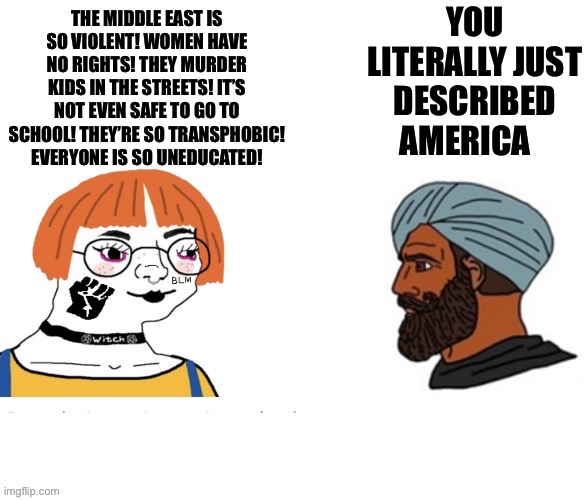YOU LITERALLY JUST DESCRIBED AMERICA; THE MIDDLE EAST IS SO VIOLENT! WOMEN HAVE NO RIGHTS! THEY MURDER KIDS IN THE STREETS! IT’S NOT EVEN SAFE TO GO TO SCHOOL! THEY’RE SO TRANSPHOBIC! EVERYONE IS SO UNEDUCATED! | image tagged in virgin vs chad,memes,shitpost,relatable memes,funny memes,humor | made w/ Imgflip meme maker