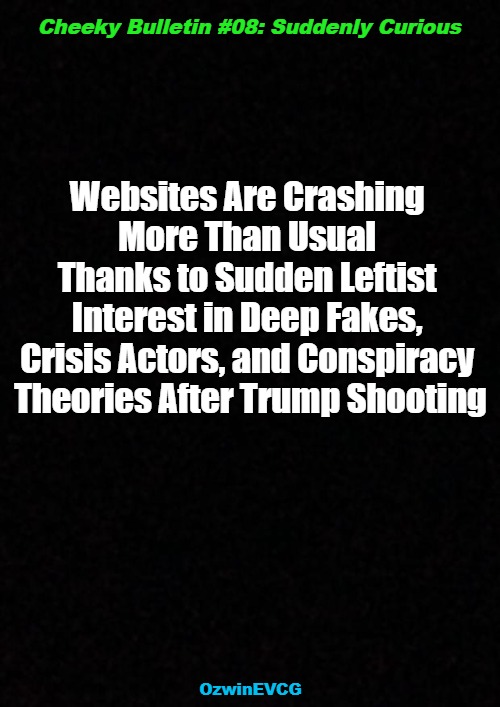 Cheeky Bulletin #08: Suddenly Curious | Cheeky Bulletin #08: Suddenly Curious; Websites Are Crashing 

More Than Usual 

Thanks to Sudden Leftist 

Interest in Deep Fakes, 

Crisis Actors, and Conspiracy 

Theories After Trump Shooting; OzwinEVCG | image tagged in trump rally shooting,liberal logic,cheeky bulletins,clown world,conspiracy theory,political humor | made w/ Imgflip meme maker